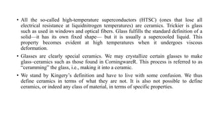 • All the so-called high-temperature superconductors (HTSC) (ones that lose all
electrical resistance at liquidnitrogen temperatures) are ceramics. Trickier is glass
such as used in windows and optical fibers. Glass fulfills the standard definition of a
solid—it has its own fixed shape— but it is usually a supercooled liquid. This
property becomes evident at high temperatures when it undergoes viscous
deformation.
• Glasses are clearly special ceramics. We may crystallize certain glasses to make
glass–ceramics such as those found in CorningwareR. This process is referred to as
“ceramming” the glass, i.e., making it into a ceramic.
• We stand by Kingery’s definition and have to live with some confusion. We thus
define ceramics in terms of what they are not. It is also not possible to define
ceramics, or indeed any class of material, in terms of specific properties.
 