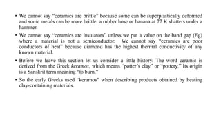 • We cannot say “ceramics are brittle” because some can be superplastically deformed
and some metals can be more brittle: a rubber hose or banana at 77 K shatters under a
hammer.
• We cannot say “ceramics are insulators” unless we put a value on the band gap (Eg)
where a material is not a semiconductor. We cannot say “ceramics are poor
conductors of heat” because diamond has the highest thermal conductivity of any
known material.
• Before we leave this section let us consider a little history. The word ceramic is
derived from the Greek keramos, which means “potter’s clay” or “pottery.” Its origin
is a Sanskrit term meaning “to burn.”
• So the early Greeks used “keramos” when describing products obtained by heating
clay-containing materials.
 