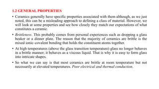 1.2 GENERAL PROPERTIES
• Ceramics generally have specific properties associated with them although, as we just
noted, this can be a misleading approach to defining a class of material. However, we
will look at some properties and see how closely they match our expectations of what
constitutes a ceramic.
• Brittleness. This probably comes from personal experiences such as dropping a glass
beaker or a dinner plate. The reason that the majority of ceramics are brittle is the
mixed ionic–covalent bonding that holds the constituent atoms together.
• At high temperatures (above the glass transition temperature) glass no longer behaves
in a brittle manner; it behaves as a viscous liquid. That is why it is easy to form glass
into intricate shapes.
• So what we can say is that most ceramics are brittle at room temperature but not
necessarily at elevated temperatures. Poor electrical and thermal conduction.
 