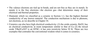• The valence electrons are tied up in bonds, and are not free as they are in metals. In
metals it is the free electrons—the electron gas—that determines many of their
electrical and thermal properties.
• Diamond, which we classified as a ceramic in Section 1.1, has the highest thermal
conductivity of any known material. The conduction mechanism is due to phonons,
not electrons, as we describe in Chapter 34.
• Ceramics can also have high electrical conductivity: (1) the oxide ceramic, ReO3, has
an electrical conductivity at room temperature similar to that of Cu (2) the mixed
oxide YBa2Cu3O7 is an HTSC; it has zero resistivity below 92 K. These are two
examples that contradict the conventional wisdom when it comes to ceramics.
 