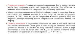 • Compressive strength. Ceramics are stronger in compression than in tension, whereas
metals have comparable tensile and compressive strengths. This difference is
important when we use ceramic components for load-bearing applications.
• It is necessary to consider the stress distributions in the ceramic to ensure that they are
compressive. An important example is in the design of concrete bridges—the
concrete, a CMC, must be kept in compression. Ceramics generally have low
toughness, although combining them in composites can dramatically improve this
property.
• Chemical insensitivity. A large number of ceramics are stable in both harsh chemical
and thermal environments. Pyrex glass is used widely in chemistry laboratories
specifically because it is resistant to many corrosive chemicals, stable at high
temperatures (it does not soften until 1100 K), and is resistant to thermal shock
because of its low coefficient of thermal expansion (33 × 10−7 K−1).
 