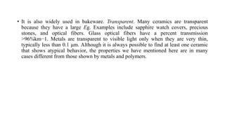 • It is also widely used in bakeware. Transparent. Many ceramics are transparent
because they have a large Eg. Examples include sapphire watch covers, precious
stones, and optical fibers. Glass optical fibers have a percent transmission
>96%km−1. Metals are transparent to visible light only when they are very thin,
typically less than 0.1 μm. Although it is always possible to find at least one ceramic
that shows atypical behavior, the properties we have mentioned here are in many
cases different from those shown by metals and polymers.
 