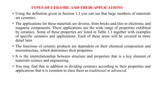 TYPES OF CERAMIC AND THEIR APPLICATIONS
• Using the definition given in Section 1.1 you can see that large numbers of materials
are ceramics.
• The applications for these materials are diverse, from bricks and tiles to electronic and
magnetic components. These applications use the wide range of properties exhibited
by ceramics. Some of these properties are listed in Table 1.1 together with examples
of specific ceramics and applications. Each of these areas will be covered in more
detail later.
• The functions of ceramic products are dependent on their chemical composition and
microstructure, which determines their properties.
• It is the interrelationship between structure and properties that is a key element of
materials science and engineering.
• You may find that in addition to dividing ceramics according to their properties and
applications that it is common to class them as traditional or advanced.
 