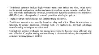 • Traditional ceramics include high-volume items such bricks and tiles, toilet bowls
(whitewares), and pottery. A dvanced ceramics include newer materials such as laser
host materials, piezoelectric ceramics, ceramics for dynamic random access memories
(DRAMs), etc., often produced in small quantities with higher prices.
• There are other characteristics that separate these categories.
• Traditional ceramics are usually based on clay and silica. There is sometimes a
tendency to equate traditional ceramics with low technology, however, advanced
manufacturing techniques are often used.
• Competition among producers has caused processing to become more efficient and
cost effective. Complex tooling and machinery is often used and may be coupled with
computer-assisted process control.
 
