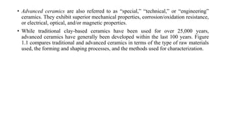 • Advanced ceramics are also referred to as “special,” “technical,” or “engineering”
ceramics. They exhibit superior mechanical properties, corrosion/oxidation resistance,
or electrical, optical, and/or magnetic properties.
• While traditional clay-based ceramics have been used for over 25,000 years,
advanced ceramics have generally been developed within the last 100 years. Figure
1.1 compares traditional and advanced ceramics in terms of the type of raw materials
used, the forming and shaping processes, and the methods used for characterization.
 