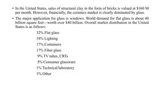 • In the United States, sales of structural clay in the form of bricks is valued at $160 M
per month. However, financially, the ceramics market is clearly dominated by glass.
• The major application for glass is windows. World demand for flat glass is about 40
billion square feet—worth over $40 billion. Overall market distribution in the United
States is as follows:
32% Flat glass
18% Lighting
17% Containers
17% Fiber glass
9% TV tubes, CRTs
5% Consumer glassware
1% Technical/laboratory
1% Other
 