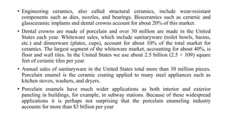 • Engineering ceramics, also called structural ceramics, include wear-resistant
components such as dies, nozzles, and bearings. Bioceramics such as ceramic and
glassceramic implants and dental crowns account for about 20% of this market.
• Dental crowns are made of porcelain and over 30 million are made in the United
States each year. Whiteware sales, which include sanitaryware (toilet bowls, basins,
etc.) and dinnerware (plates, cups), account for about 10% of the total market for
ceramics. The largest segment of the whiteware market, accounting for about 40%, is
floor and wall tiles. In the United States we use about 2.5 billion (2.5 × 109) square
feet of ceramic tiles per year.
• Annual sales of sanitaryware in the United States total more than 30 million pieces.
Porcelain enamel is the ceramic coating applied to many steel appliances such as
kitchen stoves, washers, and dryers.
• Porcelain enamels have much wider applications as both interior and exterior
paneling in buildings, for example, in subway stations. Because of these widespread
applications it is perhaps not surprising that the porcelain enameling industry
accounts for more than $3 billion per year
 