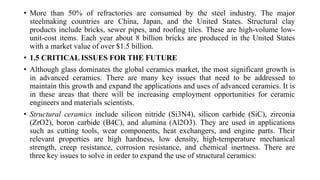 • More than 50% of refractories are consumed by the steel industry. The major
steelmaking countries are China, Japan, and the United States. Structural clay
products include bricks, sewer pipes, and roofing tiles. These are high-volume low-
unit-cost items. Each year about 8 billion bricks are produced in the United States
with a market value of over $1.5 billion.
• 1.5 CRITICAL ISSUES FOR THE FUTURE
• Although glass dominates the global ceramics market, the most significant growth is
in advanced ceramics. There are many key issues that need to be addressed to
maintain this growth and expand the applications and uses of advanced ceramics. It is
in these areas that there will be increasing employment opportunities for ceramic
engineers and materials scientists.
• Structural ceramics include silicon nitride (Si3N4), silicon carbide (SiC), zirconia
(ZrO2), boron carbide (B4C), and alumina (Al2O3). They are used in applications
such as cutting tools, wear components, heat exchangers, and engine parts. Their
relevant properties are high hardness, low density, high-temperature mechanical
strength, creep resistance, corrosion resistance, and chemical inertness. There are
three key issues to solve in order to expand the use of structural ceramics:
 