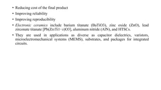 • Reducing cost of the final product
• Improving reliability
• Improving reproducibility
• Electronic ceramics include barium titanate (BaTiO3), zinc oxide (ZnO), lead
zirconate titanate [Pb(ZrxTi1−x)O3], aluminum nitride (AlN), and HTSCs.
• They are used in applications as diverse as capacitor dielectrics, varistors,
microelectromechanical systems (MEMS), substrates, and packages for integrated
circuits.
 