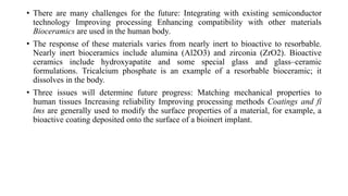 • There are many challenges for the future: Integrating with existing semiconductor
technology Improving processing Enhancing compatibility with other materials
Bioceramics are used in the human body.
• The response of these materials varies from nearly inert to bioactive to resorbable.
Nearly inert bioceramics include alumina (Al2O3) and zirconia (ZrO2). Bioactive
ceramics include hydroxyapatite and some special glass and glass–ceramic
formulations. Tricalcium phosphate is an example of a resorbable bioceramic; it
dissolves in the body.
• Three issues will determine future progress: Matching mechanical properties to
human tissues Increasing reliability Improving processing methods Coatings and fi
lms are generally used to modify the surface properties of a material, for example, a
bioactive coating deposited onto the surface of a bioinert implant.
 