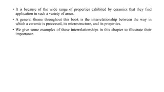 • It is because of the wide range of properties exhibited by ceramics that they find
application in such a variety of areas.
• A general theme throughout this book is the interrelationship between the way in
which a ceramic is processed, its microstructure, and its properties.
• We give some examples of these interrelationships in this chapter to illustrate their
importance.
 