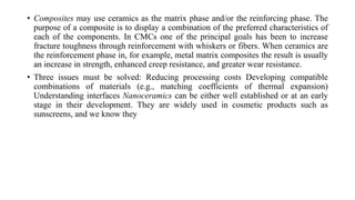 • Composites may use ceramics as the matrix phase and/or the reinforcing phase. The
purpose of a composite is to display a combination of the preferred characteristics of
each of the components. In CMCs one of the principal goals has been to increase
fracture toughness through reinforcement with whiskers or fibers. When ceramics are
the reinforcement phase in, for example, metal matrix composites the result is usually
an increase in strength, enhanced creep resistance, and greater wear resistance.
• Three issues must be solved: Reducing processing costs Developing compatible
combinations of materials (e.g., matching coefficients of thermal expansion)
Understanding interfaces Nanoceramics can be either well established or at an early
stage in their development. They are widely used in cosmetic products such as
sunscreens, and we know they
 