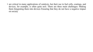 • are critical in many applications of catalysis, but their use in fuel cells, coatings, and
devices, for example, is often quite new. There are three main challenges: Making
them Integrating them into devices Ensuring that they do not have a negative impact
on society
 