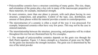• Polycrystalline ceramics have a structure consisting of many grains. The size, shape,
and orientation of the grains play a key role in many of the macroscopic properties of
these materials, for example, mechanical strength.
• In most ceramics, more than one phase is present, with each phase having its own
structure, composition, and properties. Control of the type, size, distribution, and
amount of these phases within the material provides a means to controlproperties.
• The microstructure of a ceramic is often a result of the way it was processed. For
example, hotpressed ceramics often have very few pores. This may not be the case in
sintered materials.
• The interrelationship between the structure, processing, and properties will be evident
throughout this text but are illustrated here by five examples.
• 1. The strength of polycrystalline ceramics depends on the grain size through the
Hall–Petch equation. Figure 1.2 shows strength as a function of grain size for MgO.
As the grain size decreases the strength increases. The grain size is determined by the
size of the initial powder
 