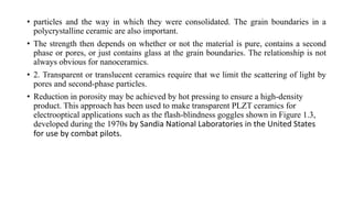 • particles and the way in which they were consolidated. The grain boundaries in a
polycrystalline ceramic are also important.
• The strength then depends on whether or not the material is pure, contains a second
phase or pores, or just contains glass at the grain boundaries. The relationship is not
always obvious for nanoceramics.
• 2. Transparent or translucent ceramics require that we limit the scattering of light by
pores and second-phase particles.
• Reduction in porosity may be achieved by hot pressing to ensure a high-density
product. This approach has been used to make transparent PLZT ceramics for
electrooptical applications such as the flash-blindness goggles shown in Figure 1.3,
developed during the 1970s by Sandia National Laboratories in the United States
for use by combat pilots.
 