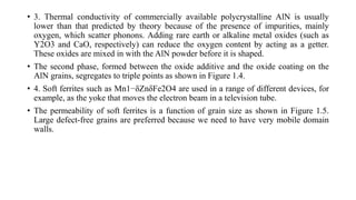 • 3. Thermal conductivity of commercially available polycrystalline AlN is usually
lower than that predicted by theory because of the presence of impurities, mainly
oxygen, which scatter phonons. Adding rare earth or alkaline metal oxides (such as
Y2O3 and CaO, respectively) can reduce the oxygen content by acting as a getter.
These oxides are mixed in with the AlN powder before it is shaped.
• The second phase, formed between the oxide additive and the oxide coating on the
AlN grains, segregates to triple points as shown in Figure 1.4.
• 4. Soft ferrites such as Mn1−δZnδFe2O4 are used in a range of different devices, for
example, as the yoke that moves the electron beam in a television tube.
• The permeability of soft ferrites is a function of grain size as shown in Figure 1.5.
Large defect-free grains are preferred because we need to have very mobile domain
walls.
 