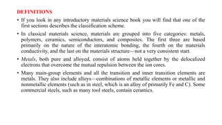 DEFINITIONS
• If you look in any introductory materials science book you will find that one of the
first sections describes the classification scheme.
• In classical materials science, materials are grouped into five categories: metals,
polymers, ceramics, semiconductors, and composites. The first three are based
primarily on the nature of the interatomic bonding, the fourth on the materials
conductivity, and the last on the materials structure—not a very consistent start.
• Metals, both pure and alloyed, consist of atoms held together by the delocalized
electrons that overcome the mutual repulsion between the ion cores.
• Many main-group elements and all the transition and inner transition elements are
metals. They also include alloys—combinations of metallic elements or metallic and
nonmetallic elements (such as in steel, which is an alloy of primarily Fe and C). Some
commercial steels, such as many tool steels, contain ceramics.
 