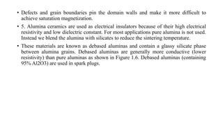 • Defects and grain boundaries pin the domain walls and make it more difficult to
achieve saturation magnetization.
• 5. Alumina ceramics are used as electrical insulators because of their high electrical
resistivity and low dielectric constant. For most applications pure alumina is not used.
Instead we blend the alumina with silicates to reduce the sintering temperature.
• These materials are known as debased aluminas and contain a glassy silicate phase
between alumina grains. Debased aluminas are generally more conductive (lower
resistivity) than pure aluminas as shown in Figure 1.6. Debased aluminas (containing
95% Al2O3) are used in spark plugs.
 