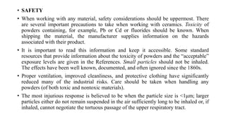 • SAFETY
• When working with any material, safety considerations should be uppermost. There
are several important precautions to take when working with ceramics. Toxicity of
powders containing, for example, Pb or Cd or fluorides should be known. When
shipping the material, the manufacturer supplies information on the hazards
associated with their product.
• It is important to read this information and keep it accessible. Some standard
resources that provide information about the toxicity of powders and the “acceptable”
exposure levels are given in the References. Small particles should not be inhaled.
The effects have been well known, documented, and often ignored since the 1860s.
• Proper ventilation, improved cleanliness, and protective clothing have significantly
reduced many of the industrial risks. Care should be taken when handling any
powders (of both toxic and nontoxic materials).
• The most injurious response is believed to be when the particle size is <1μm; larger
particles either do not remain suspended in the air sufficiently long to be inhaled or, if
inhaled, cannot negotiate the tortuous passage of the upper respiratory tract.
 