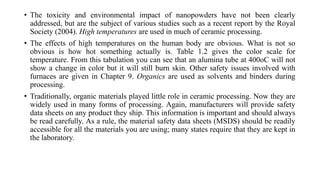 • The toxicity and environmental impact of nanopowders have not been clearly
addressed, but are the subject of various studies such as a recent report by the Royal
Society (2004). High temperatures are used in much of ceramic processing.
• The effects of high temperatures on the human body are obvious. What is not so
obvious is how hot something actually is. Table 1.2 gives the color scale for
temperature. From this tabulation you can see that an alumina tube at 400oC will not
show a change in color but it will still burn skin. Other safety issues involved with
furnaces are given in Chapter 9. Organics are used as solvents and binders during
processing.
• Traditionally, organic materials played little role in ceramic processing. Now they are
widely used in many forms of processing. Again, manufacturers will provide safety
data sheets on any product they ship. This information is important and should always
be read carefully. As a rule, the material safety data sheets (MSDS) should be readily
accessible for all the materials you are using; many states require that they are kept in
the laboratory.
 