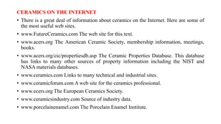 CERAMICS ON THE INTERNET
• There is a great deal of information about ceramics on the Internet. Here are some of
the most useful web sites.
• www.FutureCeramics.com The web site for this text.
• www.acers.org The American Ceramic Society, membership information, meetings,
books.
• www.acers.org/cic/propertiesdb.asp The Ceramic Properties Database. This database
has links to many other sources of property information including the NIST and
NASA materials databases.
• www.ceramics.com Links to many technical and industrial sites.
• www.ceramicforum.com A web site for the ceramics professional.
• www.ecers.org The European Ceramics Society.
• www.ceramicsindustry.com Source of industry data.
• www.porcelainenamel.com The Porcelain Enamel Institute.
 