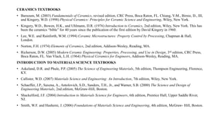 CERAMICS TEXTBOOKS
• Barsoum, M. (2003) Fundamentals of Ceramics, revised edition, CRC Press, Boca Raton, FL. Chiang, Y-M., Birnie, D., III,
and Kingery, W.D. (1998) Physical Ceramics: Principles for Ceramic Science and Engineering, Wiley, New York.
• Kingery, W.D., Bowen, H.K., and Uhlmann, D.R. (1976) Introduction to Ceramics, 2nd edition, Wiley, New York. This has
been the ceramics “bible” for 40 years since the publication of the first edition by David Kingery in 1960.
• Lee, W.E. and Rainforth, W.M. (1994) Ceramic Microstructures: Property Control by Processing, Chapman & Hall,
London.
• Norton, F.H. (1974) Elements of Ceramics, 2nd edition, Addison-Wesley, Reading, MA.
• Richerson, D.W. (2005) Modern Ceramic Engineering: Properties, Processing, and Use in Design, 3rd edition, CRC Press,
Boca Raton, FL. Van Vlack, L.H. (1964) Physical Ceramics for Engineers, Addison-Wesley, Reading, MA.
INTRODUCTION TO MATERIALS SCIENCE TEXTBOOKS
• Askeland, D.R. and Phule, P.P. (2005) The Science of Engineering Materials, 5th edition, Thompson Engineering, Florence,
KY.
• Callister, W.D. (2007) Materials Science and Engineering: An Introduction, 7th edition, Wiley, New York.
• Schaeffer, J.P., Saxena, A., Antolovich, S.D., Sanders, T.H., Jr., and Warner, S.B. (2000) The Science and Design of
Engineering Materials, 2nd edition, McGraw-Hill, Boston.
• Shackelford, J.F. (2004) Introduction to Materials Science for Engineers, 6th edition, Prentice Hall, Upper Saddle River,
NJ.
• Smith, W.F. and Hashemi, J. (2006) Foundations of Materials Science and Engineering, 4th edition, McGraw- Hill, Boston.
 