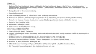 JOURNALS
• Bulletin of the American Ceramic Society, published by the American Ceramic Society (ACerS). News, society information,
industry updates, and positions. Free to society members. Ceramic Industry, published by Business News Publishing Co., Troy, MI.
Information on manufacturing.
• Designed mainly for the ceramist in industry.
• Ceramics International
• Glass Technology, published by The Society of Glass Technology, Sheffield, UK.
• Journal of the American Ceramic Society, house journal of the ACerS contains peer-reviewed articles, published monthly.
• Journal of the European Ceramics Society, house journal of the European Ceramic Society published by Elsevier.
• Journal of Non-Crystalline Solids
• Physics and Chemistry of Glasses
• Transactions of the British Ceramic Society
CONFERENCE PROCEEDINGS
• American Ceramic Society Transactions
• Ceramic Engineering and Science Proceedings. Published by the American Ceramic Society; each issue is based on proceedings of a
conference.
• USEFUL SOURCES OF PROPERTIES DATA, TERMINOLOGY, AND CONSTANTS
• Engineered Materials Handbook, Volume 4, Ceramics and Glasses (1991), volume chairman Samuel J.
• Schneider, Jr., ASM International, Washington, D.C.
• CRC Handbook of Chemistry and Physics, 86th edition (2005), edited by D.R. Lide, CRC Press, Boca Raton,
• FL. The standard resource for property data. Updated and revised each year.
 