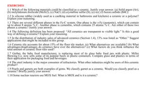 EXERCISES
1.1 Which of the following materials could be classified as a ceramic. Justify your answer. (a) Solid argon (Ar);
(b) molybdenum disilicide (MoSi2); (c) NaCl; (d) crystalline sulfur (S); (e) ice; (f) boron carbide (B4C).
1.2 Is silicone rubber (widely used as a caulking material in bathrooms and kitchens) a ceramic or a polymer?
Explain your reasoning.
1.3 There are several different phases in the Fe-C system. One phase is the γ-Fe (austenite), which can contain
up to about 8 atomic % C. Another phase is cementite, which contains 25 atomic % C. Are either of these two
phases a ceramic? Justify your answer.
1.4 The following definition has been proposed: “All ceramics are transparent to visible light.” Is this a good
way of defining a ceramic? Explain your reasoning.
1.5 In the distribution of industry sales of advanced ceramics (Section 1.4), 13% was listed as “Other.” Suggest
applications that might be included in this group.
1.6 Ceramic tile accounts for about 15% of the floor tile market. (a) What alternatives are available? (b) What
advantages/disadvantages do ceramics have over the alternatives? (c) What factors do you think influence the
total amount of ceramic floor tiles used?
1.7 Gerber, the baby food manufacturer, is replacing most of its glass baby food jars with plastic. Miller
Brewing Co. now sells some of its popular beers in plastic containers. Compare glass and plastics in terms of
their application for packaging food and beverages.
1.8 The steel industry is the major consumer of refractories. What other industries might be users of this ceramic
product?
1.9 Pearls and garnets are both examples of gems. We classify garnet as a ceramic. Would you classify pearl as a
ceramic? Briefly justify your answer.
1.10 Some nuclear reactors use MOX fuel. What is MOX and is it a ceramic?
 
