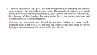 • These are the carbides (e.g., Fe3C and W6C) that produce the hardening and enhance
wear resistance, but also make it more brittle. The delocalized electrons give metals
many of their characteristic properties (e.g., good thermal and electrical conductivity).
It is because of their bonding that many metals have close packed structures and
deform plastically at room temperature.
• Polymers are macromolecules formed by covalent bonding of many simpler
molecular units called mers. Most polymers are organic compounds based on carbon,
hydrogen, and other nonmetals such as sulfur and chlorine.
 