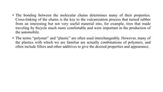 • The bonding between the molecular chains determines many of their properties.
Cross-linking of the chains is the key to the vulcanization process that turned rubber
from an interesting but not very useful material into, for example, tires that made
traveling by bicycle much more comfortable and were important in the production of
the automobile.
• The terms “polymer” and “plastic” are often used interchangeably. However, many of
the plastics with which we are familiar are actually combinations of polymers, and
often include fillers and other additives to give the desired properties and appearance.
 