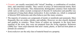 • Ceramics are usually associated with “mixed” bonding—a combination of covalent,
ionic, and sometimes metallic. They consist of arrays of interconnected atoms; there
are no discrete molecules. This characteristic distinguishes ceramics from molecular
solids such as iodine crystals (composed of discrete I2 molecules) and paraffin wax
(composed of long-chain alkane molecules). It also excludes ice, which is composed
of discrete H2O molecules and often behaves just like many ceramics.
• The majority of ceramics are compounds of metals or metalloids and nonmetals. Most
frequently they are oxides, nitrides, and carbides. However, we also classify diamond
and graphite as ceramics. These forms of carbon are inorganic in the most basic
meaning of the term: they were not prepared from the living organism. Richerson
(2000) says “most solid materials that aren’t metal, plastic, or derived from plants or
animals are ceramics.”
• Semiconductors are the only class of material based on a property.
 