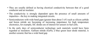 • They are usually defined as having electrical conductivity between that of a good
conductor and an insulator.
• The conductivity is strongly dependent upon the presence of small amounts of
impurities—the key to making integrated circuits.
• Semiconductors with wide band gaps (greater than about 3 eV) such as silicon carbide
and boron nitride are becoming of increasing importance for high temperature
electronics, for example, SiC diodes are of interest for sensors in fuel cells.
• In the early days of semiconductor technology such materials would have been
regarded as insulators. Gallium nitride (GaN), a blue–green laser diode material, is
another ceramic that has a wide band gap.
 