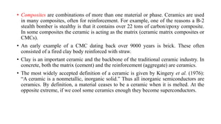 • Composites are combinations of more than one material or phase. Ceramics are used
in many composites, often for reinforcement. For example, one of the reasons a B-2
stealth bomber is stealthy is that it contains over 22 tons of carbon/epoxy composite.
In some composites the ceramic is acting as the matrix (ceramic matrix composites or
CMCs).
• An early example of a CMC dating back over 9000 years is brick. These often
consisted of a fired clay body reinforced with straw.
• Clay is an important ceramic and the backbone of the traditional ceramic industry. In
concrete, both the matrix (cement) and the reinforcement (aggregate) are ceramics.
• The most widely accepted definition of a ceramic is given by Kingery et al. (1976):
“A ceramic is a nonmetallic, inorganic solid.” Thus all inorganic semiconductors are
ceramics. By definition, a material ceases to be a ceramic when it is melted. At the
opposite extreme, if we cool some ceramics enough they become superconductors.
 