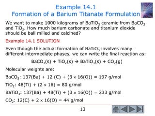 13
We want to make 1000 kilograms of BaTiO3 ceramic from BaCO3
and TiO2. How much barium carbonate and titanium dioxide
should be ball milled and calcined?
Example 14.1 SOLUTION
Even though the actual formation of BaTiO3 involves many
different intermediate phases, we can write the final reaction as:
BaCO3(s) + TiO2(s)  BaTiO3(s) + CO2(g)
Molecular weights are:
BaCO3: 137(Ba) + 12 (C) + (3  16(O)) = 197 g/mol
TiO2: 48(Ti) + (2  16) = 80 g/mol
BaTiO3: 137(Ba) + 48(Ti) + (3  16(O)) = 233 g/mol
CO2: 12(C) + 2  16(O) = 44 g/mol
Example 14.1
Formation of a Barium Titanate Formulation
 
