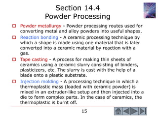 15
 Powder metallurgy - Powder processing routes used for
converting metal and alloy powders into useful shapes.
 Reaction bonding - A ceramic processing technique by
which a shape is made using one material that is later
converted into a ceramic material by reaction with a
gas.
 Tape casting - A process for making thin sheets of
ceramics using a ceramic slurry consisting of binders,
plasticizers, etc. The slurry is cast with the help of a
blade onto a plastic substrate.
 Injection molding - A processing technique in which a
thermoplastic mass (loaded with ceramic powder) is
mixed in an extruder-like setup and then injected into a
die to form complex parts. In the case of ceramics, the
thermoplastic is burnt off.
Section 14.4
Powder Processing
 
