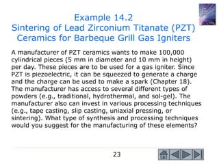 23
A manufacturer of PZT ceramics wants to make 100,000
cylindrical pieces (5 mm in diameter and 10 mm in height)
per day. These pieces are to be used for a gas igniter. Since
PZT is piezoelectric, it can be squeezed to generate a charge
and the charge can be used to make a spark (Chapter 18).
The manufacturer has access to several different types of
powders (e.g., traditional, hydrothermal, and sol-gel). The
manufacturer also can invest in various processing techniques
(e.g., tape casting, slip casting, uniaxial pressing, or
sintering). What type of synthesis and processing techniques
would you suggest for the manufacturing of these elements?
Example 14.2
Sintering of Lead Zirconium Titanate (PZT)
Ceramics for Barbeque Grill Gas Igniters
 