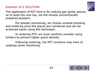 24
Example 14.2 SOLUTION
The application of PZT here is for making gas igniter pieces,
so to keep the cost low, we will choose conventionally
prepared powders.
For powder processing, we choose uniaxial pressing
and sintering since the pieces are cylindrical and can be
produced easily using this technique.
In sintering PZT, we must carefully consider using
binders to achieve higher green density.
Following sintering, the PZT ceramics may have to
undergo some machining.
 