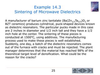 25
A manufacturer of barium zinc tantalate (Ba(Zn1/3Ta2/3)O3 or
BZT ceramics) produces cylindrical, puck-shaped devices known
as dielectric resonators. The particular pucks made in this case
are 2 inches in diameter and 1/2 inch tall and they have a 1/2
inch hole at the center. The sintering of these pieces is
conducted at 1500o
C, using additives. The manufacturing
process used to make these pieces is well established.
Suddenly, one day, a batch of the dielectric resonators comes
out of the furnace with cracks and must be rejected. The plant
manager determines that the material has reached 98% of the
theoretical target level of densification. What could be the
reason for the cracks?
Example 14.3
Sintering of Microwave Dielectrics
 