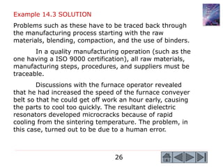 26
Example 14.3 SOLUTION
Problems such as these have to be traced back through
the manufacturing process starting with the raw
materials, blending, compaction, and the use of binders.
In a quality manufacturing operation (such as the
one having a ISO 9000 certification), all raw materials,
manufacturing steps, procedures, and suppliers must be
traceable.
Discussions with the furnace operator revealed
that he had increased the speed of the furnace conveyer
belt so that he could get off work an hour early, causing
the parts to cool too quickly. The resultant dielectric
resonators developed microcracks because of rapid
cooling from the sintering temperature. The problem, in
this case, turned out to be due to a human error.
 