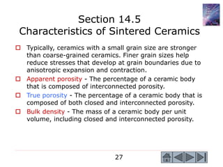 27
 Typically, ceramics with a small grain size are stronger
than coarse-grained ceramics. Finer grain sizes help
reduce stresses that develop at grain boundaries due to
anisotropic expansion and contraction.
 Apparent porosity - The percentage of a ceramic body
that is composed of interconnected porosity.
 True porosity - The percentage of a ceramic body that is
composed of both closed and interconnected porosity.
 Bulk density - The mass of a ceramic body per unit
volume, including closed and interconnected porosity.
Section 14.5
Characteristics of Sintered Ceramics
 
