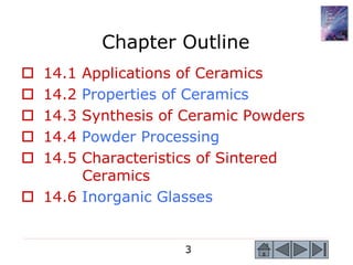 3
Chapter Outline
 14.1 Applications of Ceramics
 14.2 Properties of Ceramics
 14.3 Synthesis of Ceramic Powders
 14.4 Powder Processing
 14.5 Characteristics of Sintered
Ceramics
 14.6 Inorganic Glasses
 