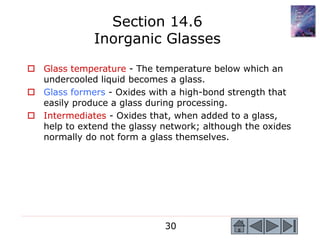 30
 Glass temperature - The temperature below which an
undercooled liquid becomes a glass.
 Glass formers - Oxides with a high-bond strength that
easily produce a glass during processing.
 Intermediates - Oxides that, when added to a glass,
help to extend the glassy network; although the oxides
normally do not form a glass themselves.
Section 14.6
Inorganic Glasses
 