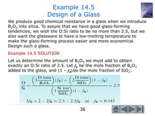 36
We produce good chemical resistance in a glass when we introduce
B2O3 into silica. To assure that we have good glass-forming
tendencies, we wish the O:Si ratio to be no more than 2.5, but we
also want the glassware to have a low-melting temperature to
make the glass-forming process easier and more economical.
Design such a glass.
Example 14.5 SOLUTION
Let us determine the amount of B2O3 we must add to obtain
exactly an O:Si ratio of 2.5. Let fB be the mole fraction of B2O3
added to the glass, and (1 – fB) be the mole fraction of SiO2:
Example 14.5
Design of a Glass
 