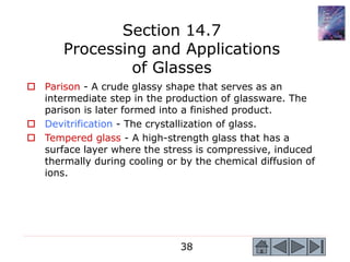 38
 Parison - A crude glassy shape that serves as an
intermediate step in the production of glassware. The
parison is later formed into a finished product.
 Devitrification - The crystallization of glass.
 Tempered glass - A high-strength glass that has a
surface layer where the stress is compressive, induced
thermally during cooling or by the chemical diffusion of
ions.
Section 14.7
Processing and Applications
of Glasses
 