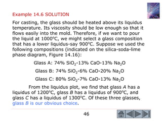 46
Example 14.6 SOLUTION
For casting, the glass should be heated above its liquidus
temperature. Its viscosity should be low enough so that it
flows easily into the mold. Therefore, if we want to pour
the liquid at 1000o
C, we might select a glass composition
that has a lower liquidus-say 900o
C. Suppose we used the
following compositions (indicated on the silica-soda-lime
phase diagram, Figure 14.16):
Glass A: 74% SiO2-13% CaO-13% Na2O
Glass B: 74% SiO2-6% CaO-20% Na2O
Glass C: 80% SiO2-7% CaO-13% Na2O
From the liquidus plot, we find that glass A has a
liquidus of 1200o
C, glass B has a liquidus of 900o
C, and
glass C has a liquidus of 1300o
C. Of these three glasses,
glass B is our obvious choice.
 