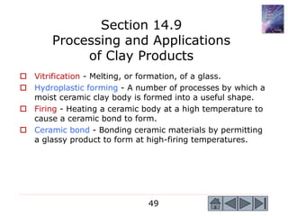 49
 Vitrification - Melting, or formation, of a glass.
 Hydroplastic forming - A number of processes by which a
moist ceramic clay body is formed into a useful shape.
 Firing - Heating a ceramic body at a high temperature to
cause a ceramic bond to form.
 Ceramic bond - Bonding ceramic materials by permitting
a glassy product to form at high-firing temperatures.
Section 14.9
Processing and Applications
of Clay Products
 