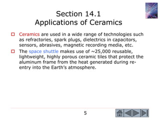 5
 Ceramics are used in a wide range of technologies such
as refractories, spark plugs, dielectrics in capacitors,
sensors, abrasives, magnetic recording media, etc.
 The space shuttle makes use of ~25,000 reusable,
lightweight, highly porous ceramic tiles that protect the
aluminum frame from the heat generated during re-
entry into the Earth’s atmosphere.
Section 14.1
Applications of Ceramics
 