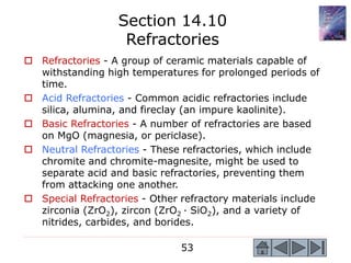 53
 Refractories - A group of ceramic materials capable of
withstanding high temperatures for prolonged periods of
time.
 Acid Refractories - Common acidic refractories include
silica, alumina, and fireclay (an impure kaolinite).
 Basic Refractories - A number of refractories are based
on MgO (magnesia, or periclase).
 Neutral Refractories - These refractories, which include
chromite and chromite-magnesite, might be used to
separate acid and basic refractories, preventing them
from attacking one another.
 Special Refractories - Other refractory materials include
zirconia (ZrO2), zircon (ZrO2 · SiO2), and a variety of
nitrides, carbides, and borides.
Section 14.10
Refractories
 