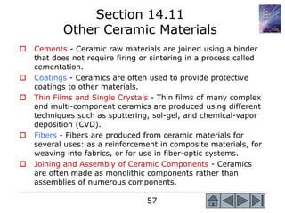57
 Cements - Ceramic raw materials are joined using a binder
that does not require firing or sintering in a process called
cementation.
 Coatings - Ceramics are often used to provide protective
coatings to other materials.
 Thin Films and Single Crystals - Thin films of many complex
and multi-component ceramics are produced using different
techniques such as sputtering, sol-gel, and chemical-vapor
deposition (CVD).
 Fibers - Fibers are produced from ceramic materials for
several uses: as a reinforcement in composite materials, for
weaving into fabrics, or for use in fiber-optic systems.
 Joining and Assembly of Ceramic Components - Ceramics
are often made as monolithic components rather than
assemblies of numerous components.
Section 14.11
Other Ceramic Materials
 