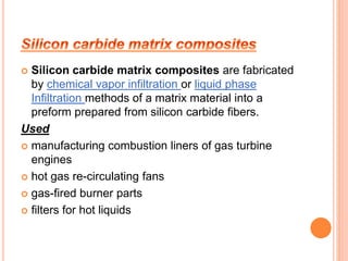  Silicon carbide matrix composites are fabricated 
by chemical vapor infiltration or liquid phase 
Infiltration methods of a matrix material into a 
preform prepared from silicon carbide fibers. 
Used 
 manufacturing combustion liners of gas turbine 
engines 
 hot gas re-circulating fans 
 gas-fired burner parts 
 filters for hot liquids 
 
